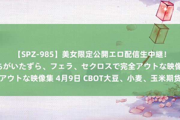 【SPZ-985】美女限定公開エロ配信生中継！素人娘、カップルたちがいたずら、フェラ、セクロスで完全アウトな映像集 4月9日 CBOT大豆、小麦、玉米期货本事分析