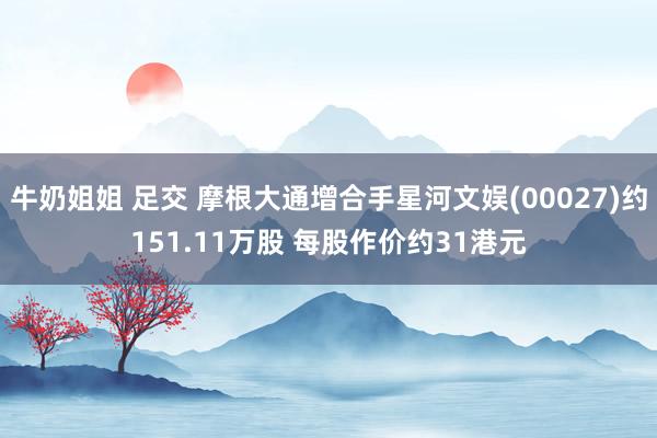 牛奶姐姐 足交 摩根大通增合手星河文娱(00027)约151.11万股 每股作价约31港元