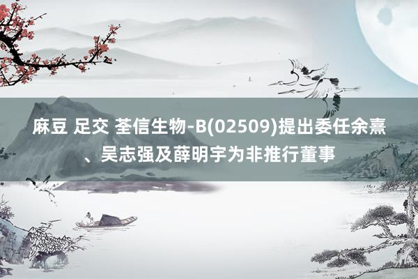麻豆 足交 荃信生物-B(02509)提出委任余熹、吴志强及薛明宇为非推行董事