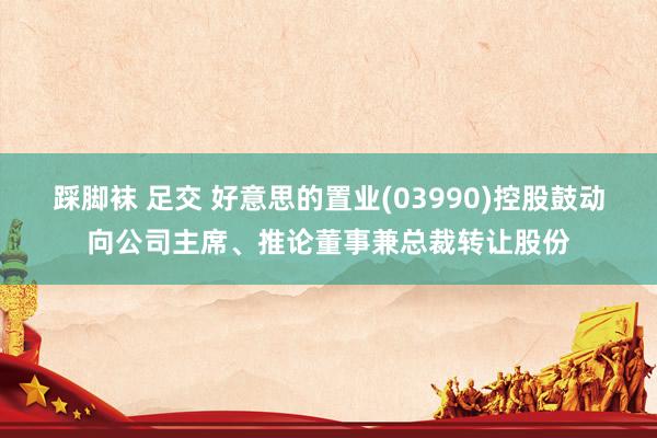 踩脚袜 足交 好意思的置业(03990)控股鼓动向公司主席、推论董事兼总裁转让股份