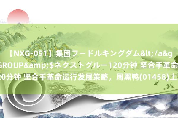 【NXG-091】集団フードルキングダム</a>2010-04-20NEXT GROUP&$ネクストグルー120分钟 坚合手革命运行发展策略，周黑鸭(01458)上半年营收12.6亿元