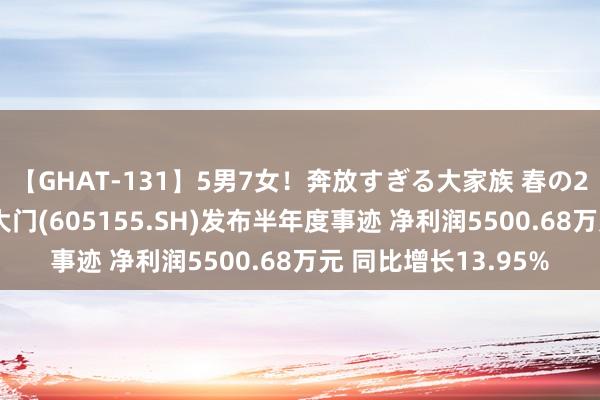 【GHAT-131】5男7女！奔放すぎる大家族 春の2時間スペシャル 西大门(605155.SH)发布半年度事迹 净利润5500.68万元 同比增长13.95%