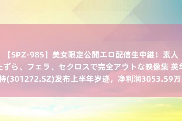 【SPZ-985】美女限定公開エロ配信生中継！素人娘、カップルたちがいたずら、フェラ、セクロスで完全アウトな映像集 英华特(301272.SZ)发布上半年岁迹，净利润3053.59万元，同比下落19.39%