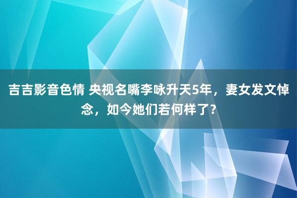 吉吉影音色情 央视名嘴李咏升天5年，妻女发文悼念，如今她们若何样了？