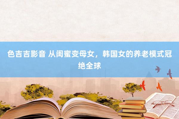 色吉吉影音 从闺蜜变母女，韩国女的养老模式冠绝全球
