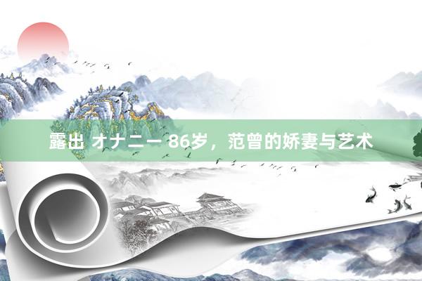 露出 オナニー 86岁，范曾的娇妻与艺术