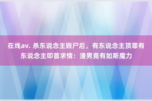 在线av. 杀东说念主毁尸后，有东说念主顶罪有东说念主叩首求情：渣男竟有如斯魔力