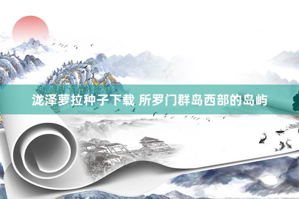 泷泽萝拉种子下载 所罗门群岛西部的岛屿