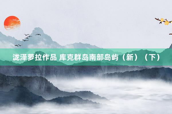 泷泽萝拉作品 库克群岛南部岛屿（新）（下）