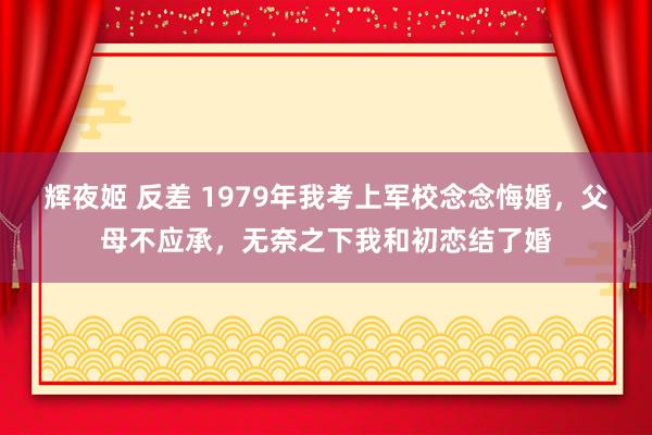 辉夜姬 反差 1979年我考上军校念念悔婚，父母不应承，无奈之下我和初恋结了婚
