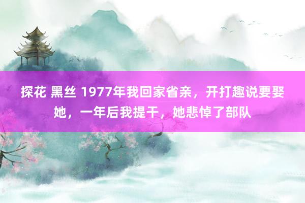 探花 黑丝 1977年我回家省亲，开打趣说要娶她，一年后我提干，她悲悼了部队