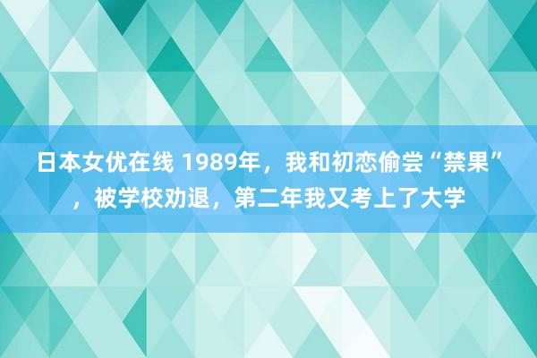 日本女优在线 1989年，我和初恋偷尝“禁果”，被学校劝退，第二年我又考上了大学