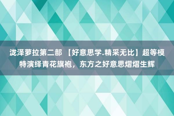 泷泽萝拉第二部 【好意思学.精采无比】超等模特演绎青花旗袍，东方之好意思熠熠生辉