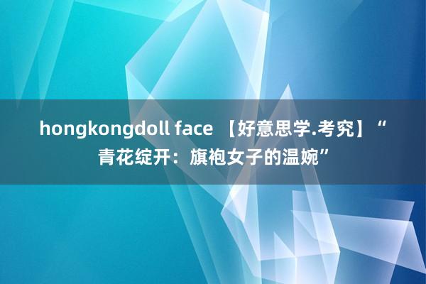 hongkongdoll face 【好意思学.考究】“青花绽开：旗袍女子的温婉”
