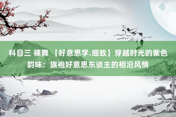科目三 裸舞 【好意思学.细致】穿越时光的紫色韵味：旗袍好意思东谈主的相沿风情