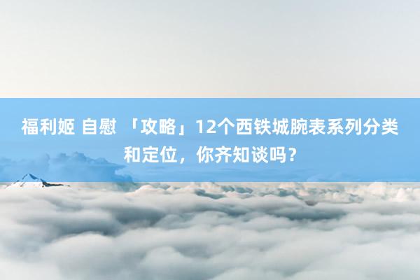 福利姬 自慰 「攻略」12个西铁城腕表系列分类和定位，你齐知谈吗？