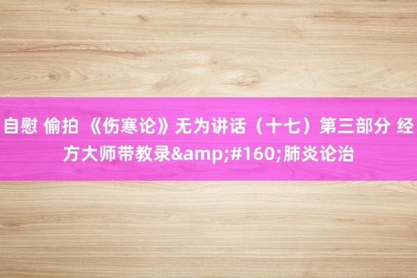 自慰 偷拍 《伤寒论》无为讲话（十七）第三部分 经方大师带教录&#160;肺炎论治