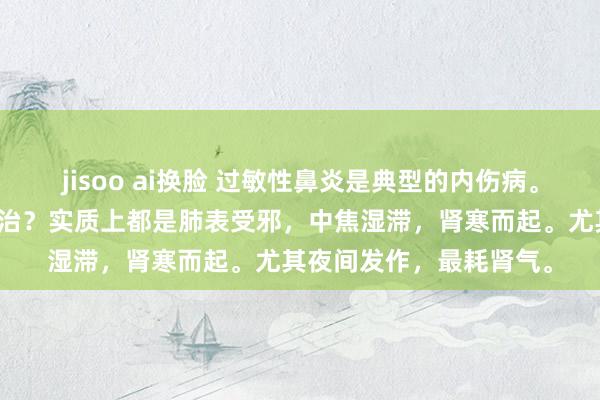 jisoo ai换脸 过敏性鼻炎是典型的内伤病。从风而治，照旧从寒而治？实质上都是肺表受邪，中焦湿滞，肾寒而起。尤其夜间发作，最耗肾气。