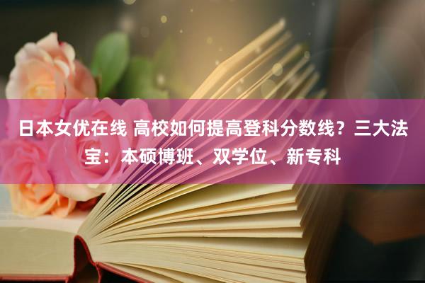 日本女优在线 高校如何提高登科分数线？三大法宝：本硕博班、双学位、新专科