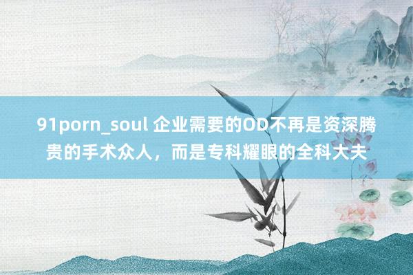 91porn_soul 企业需要的OD不再是资深腾贵的手术众人，而是专科耀眼的全科大夫