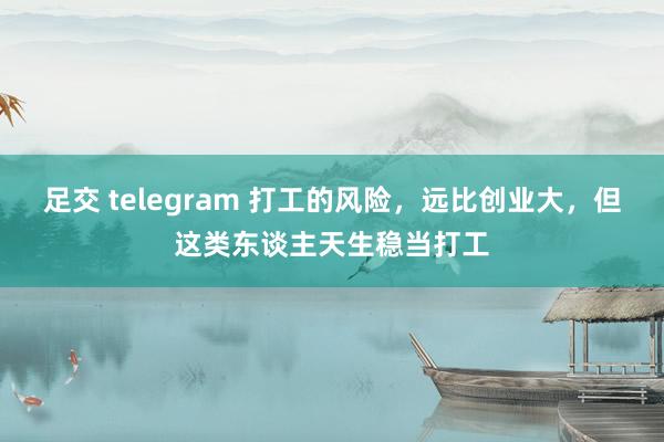 足交 telegram 打工的风险，远比创业大，但这类东谈主天生稳当打工