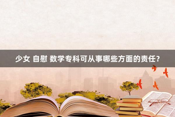 少女 自慰 数学专科可从事哪些方面的责任？