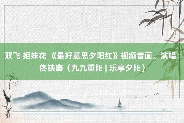 双飞 姐妹花 《最好意思夕阳红》视频音画。演唱：佟铁鑫（九九重阳 | 乐享夕阳）