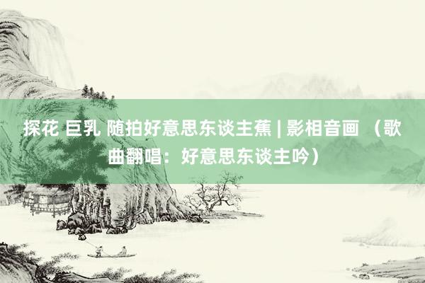 探花 巨乳 随拍好意思东谈主蕉 | 影相音画 （歌曲翻唱：好意思东谈主吟）