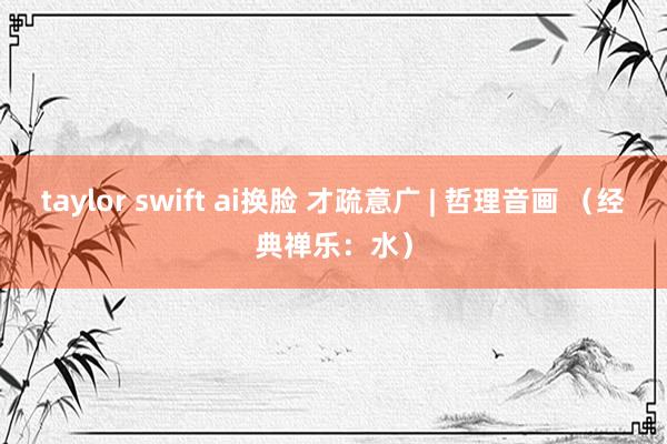 taylor swift ai换脸 才疏意广 | 哲理音画 （经典禅乐：水）