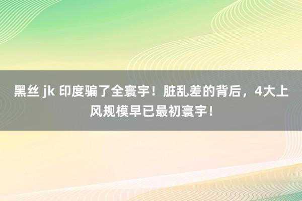 黑丝 jk 印度骗了全寰宇！脏乱差的背后，4大上风规模早已最初寰宇！