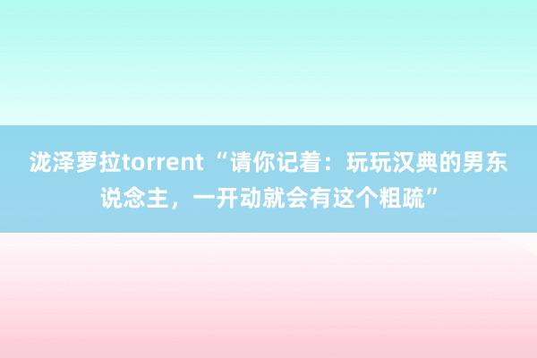 泷泽萝拉torrent “请你记着：玩玩汉典的男东说念主，一开动就会有这个粗疏”