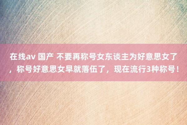 在线av 国产 不要再称号女东谈主为好意思女了，称号好意思女早就落伍了，现在流行3种称号！
