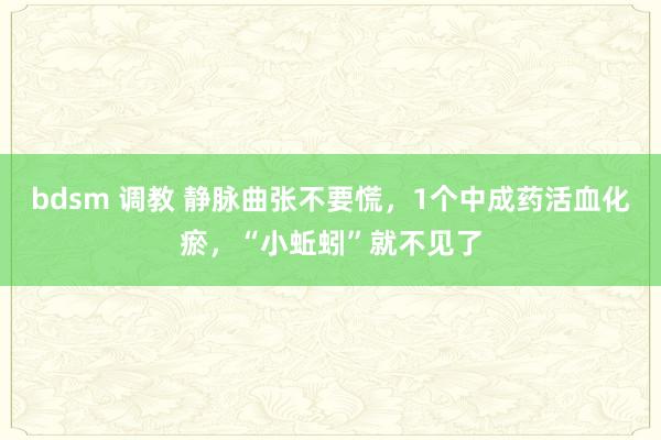 bdsm 调教 静脉曲张不要慌，1个中成药活血化瘀，“小蚯蚓”就不见了
