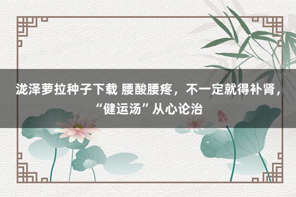 泷泽萝拉种子下载 腰酸腰疼，不一定就得补肾，“健运汤”从心论治