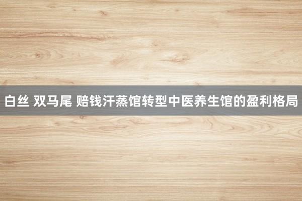 白丝 双马尾 赔钱汗蒸馆转型中医养生馆的盈利格局
