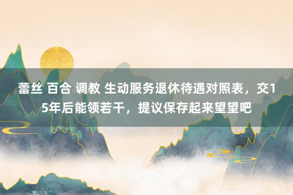 蕾丝 百合 调教 生动服务退休待遇对照表，交15年后能领若干，提议保存起来望望吧