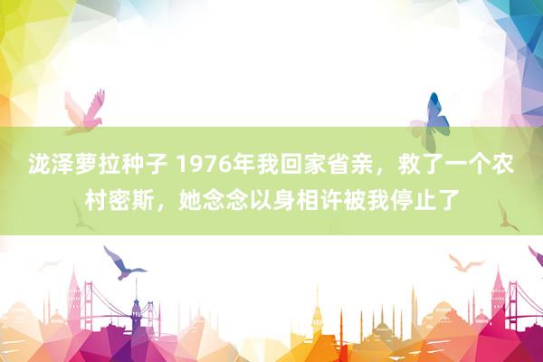 泷泽萝拉种子 1976年我回家省亲，救了一个农村密斯，她念念以身相许被我停止了