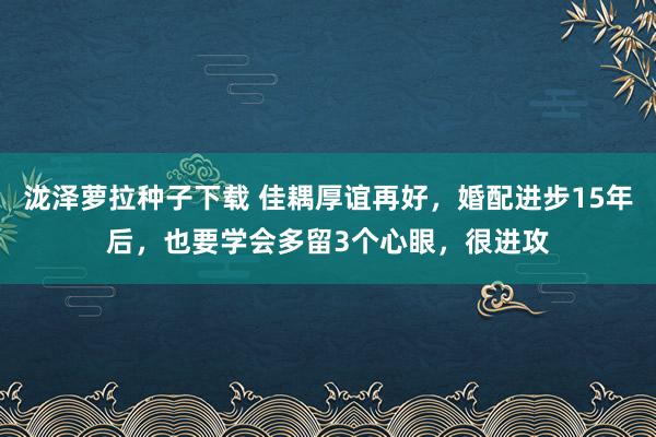 泷泽萝拉种子下载 佳耦厚谊再好，婚配进步15年后，也要学会多留3个心眼，很进攻