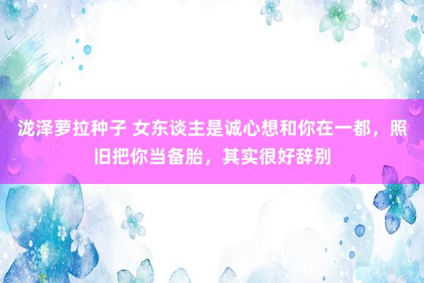 泷泽萝拉种子 女东谈主是诚心想和你在一都，照旧把你当备胎，其实很好辞别