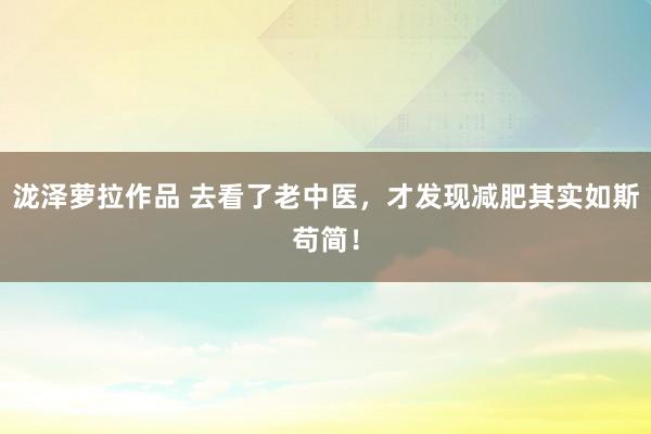 泷泽萝拉作品 去看了老中医，才发现减肥其实如斯苟简！
