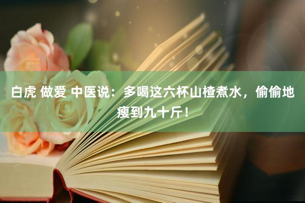白虎 做爱 中医说：多喝这六杯山楂煮水，偷偷地瘦到九十斤！