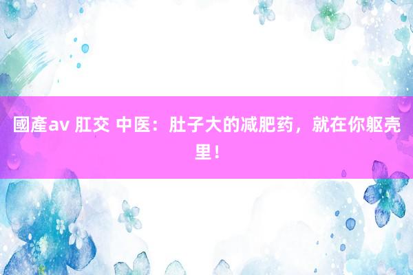 國產av 肛交 中医：肚子大的减肥药，就在你躯壳里！