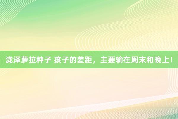 泷泽萝拉种子 孩子的差距,主要输在周末和晚上!