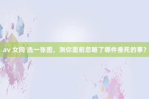 av 女同 选一张图，测你面前忽略了哪件垂死的事？