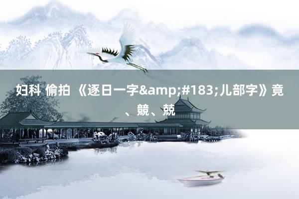 妇科 偷拍 《逐日一字&#183;儿部字》竟、競、兢