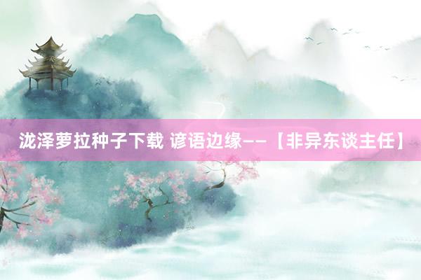 泷泽萝拉种子下载 谚语边缘——【非异东谈主任】