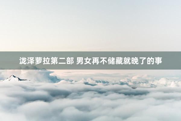 泷泽萝拉第二部 男女再不储藏就晚了的事