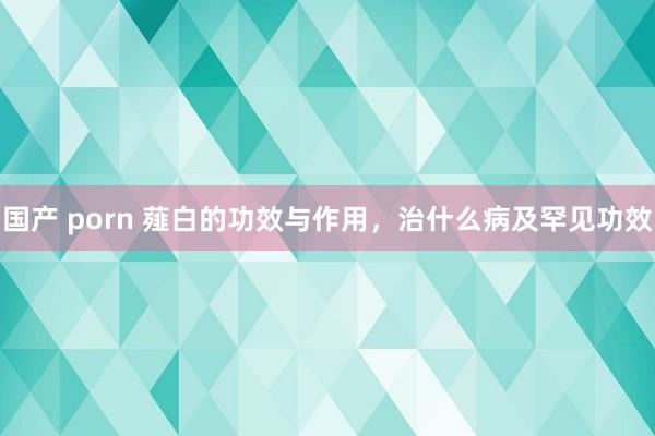 国产 porn 薤白的功效与作用，治什么病及罕见功效