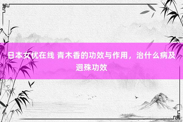 日本女优在线 青木香的功效与作用，治什么病及迥殊功效