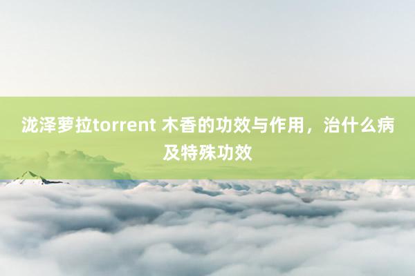 泷泽萝拉torrent 木香的功效与作用，治什么病及特殊功效
